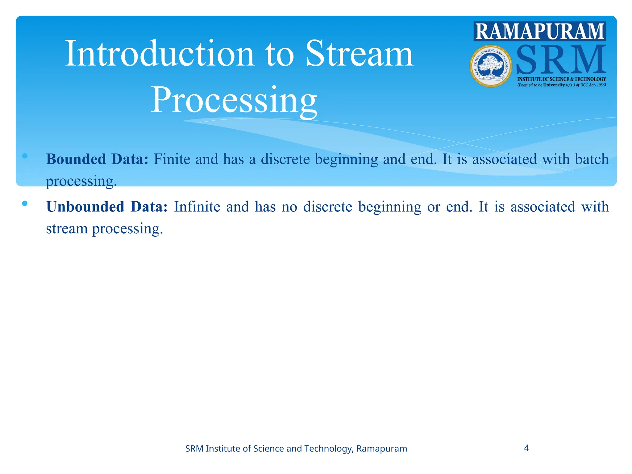 Introduction to Stream
Processing
 Bounded Data: Finite and has a discrete beginning and end. It is associated with batch
processing.
 Unbounded Data: Infinite and has no discrete beginning or end. It is associated with
stream processing.
SRM Institute of Science and Technology, Ramapuram 4
 