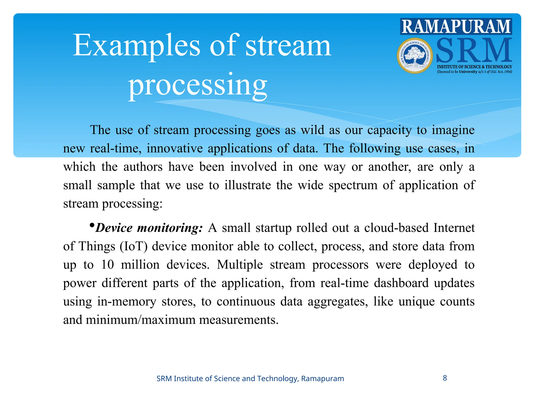 Examples of stream
processing
The use of stream processing goes as wild as our capacity to imagine
new real-time, innovative applications of data. The following use cases, in
which the authors have been involved in one way or another, are only a
small sample that we use to illustrate the wide spectrum of application of
stream processing:
Device monitoring: A small startup rolled out a cloud-based Internet
of Things (IoT) device monitor able to collect, process, and store data from
up to 10 million devices. Multiple stream processors were deployed to
power different parts of the application, from real-time dashboard updates
using in-memory stores, to continuous data aggregates, like unique counts
and minimum/maximum measurements.
SRM Institute of Science and Technology, Ramapuram 8
 