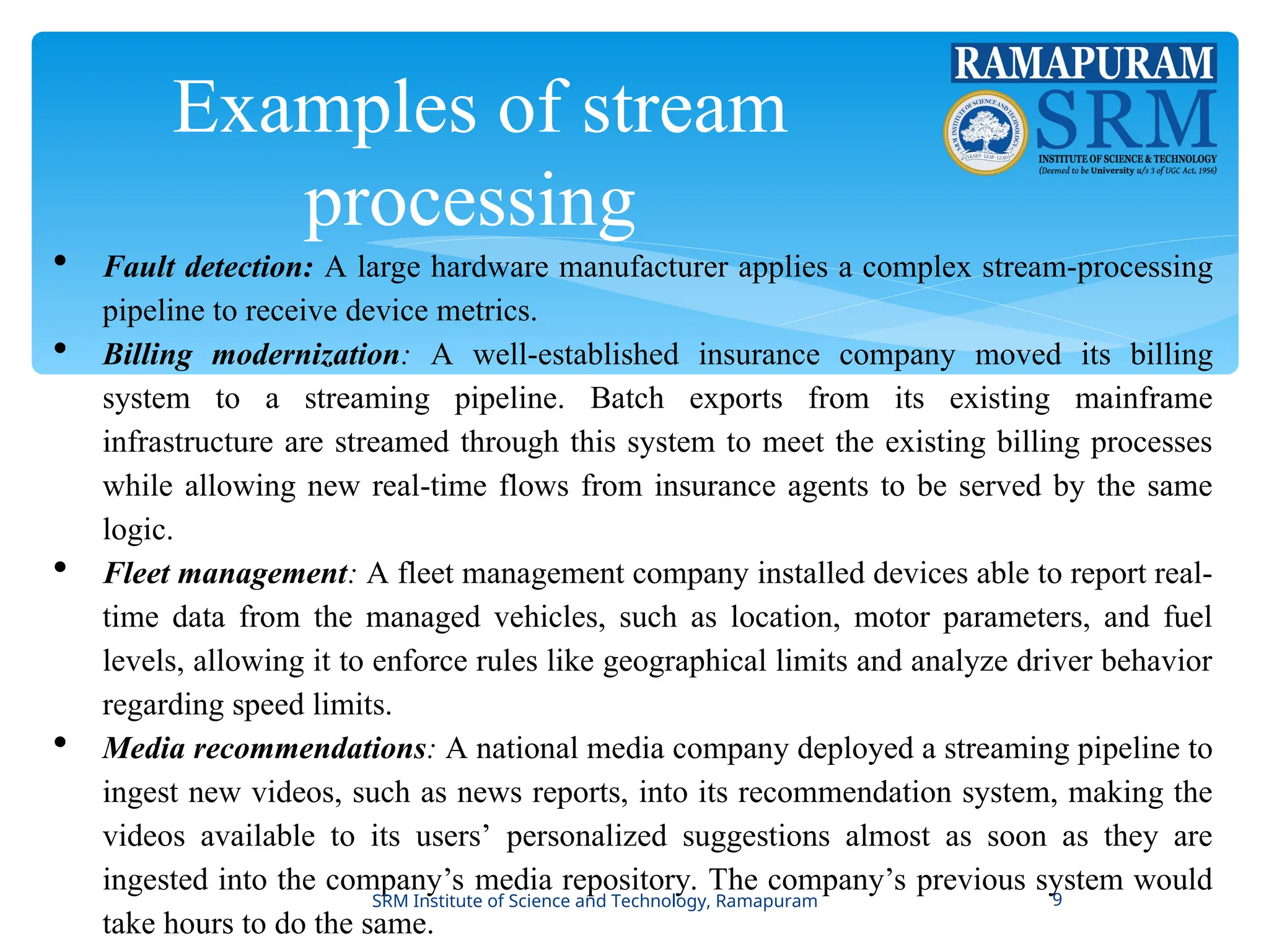 Examples of stream
processing
 Fault detection: A large hardware manufacturer applies a complex stream-processing
pipeline to receive device metrics.
 Billing modernization: A well-established insurance company moved its billing
system to a streaming pipeline. Batch exports from its existing mainframe
infrastructure are streamed through this system to meet the existing billing processes
while allowing new real-time flows from insurance agents to be served by the same
logic.
 Fleet management: A fleet management company installed devices able to report real-
time data from the managed vehicles, such as location, motor parameters, and fuel
levels, allowing it to enforce rules like geographical limits and analyze driver behavior
regarding speed limits.
 Media recommendations: A national media company deployed a streaming pipeline to
ingest new videos, such as news reports, into its recommendation system, making the
videos available to its users’ personalized suggestions almost as soon as they are
ingested into the company’s media repository. The company’s previous system would
take hours to do the same.
SRM Institute of Science and Technology, Ramapuram 9
 