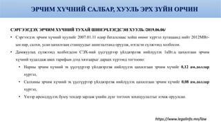 ЭРЧИМ ХҮЧНИЙ САЛБАР, ХУУЛЬ ЭРХ ЗҮЙН ОРЧИН
СЭРГЭЭГДЭХ ЭРЧИМ ХҮЧНИЙ ТУХАЙ ШИНЭЧЛЭГДСЭН ХУУЛЬ /2019.06.06/
• Сэргээгдэх эрчим хүчний хуулийг 2007.01.11 өдөр баталснаас хойш өнөөг хүртэл хугацаанд нийт 2012МВт-
ын нар, салхи, усан цахилгаан станцуудыг ашиглалтанд оруулж, нэгдсэн сүлжээнд холбосон.
• Дамжуулах сүлжээнд холбогдсон СЭХ-ний үүсгүүрээр үйлдвэрлэж нийлүүлэх 1кВт.ц цахилгаан эрчим
хүчний худалдаж авах тарифын дээд хязгаарыг дараах хүрээнд тогтооно:
• Нарны эрчим хүчний эх үүсгүүрээр үйлдвэрлэж нийлүүлэх цахилгаан эрчим хүчийг 0,12 ам.доллар
хүртэл,
• Салхины эрчим хүчний эх үүсгүүрээр үйлдвэрлэж нийлүүлэх цахилгаан эрчим хүчийг 0,08 ам.доллар
хүртэл,
• Үнээр өрсөлдүүлэх буюу тендер зарлаж үнийн дүнг тогтоох зохицуулалтыг нэмж оруулсан.
https://www.legalinfo.mn/law
26
 