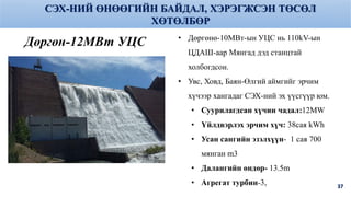 37
Дөргөн-12МВт УЦС • Дөргөнө-10МВт-ын УЦС нь 110kV-ын
ЦДАШ-аар Мянгад дэд станцтай
холбогдсон.
• Увс, Ховд, Баян-Өлгий аймгийг эрчим
хүчээр хангадаг СЭХ-ний эх үүсгүүр юм.
• Суурилагдсан хүчин чадал:12MW
• Үйлдвэрлэх эрчим хүч: 38сая kWh
• Усан сангийн эзэлхүүн- 1 сая 700
мянган m3
• Далангийн өндөр- 13.5m
• Агрегат турбин-3,
СЭХ-НИЙ ӨНӨӨГИЙН БАЙДАЛ, ХЭРЭГЖСЭН ТӨСӨЛ
ХӨТӨЛБӨР
 