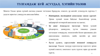 ТУЛГАМДАЖ БУЙ АСУУДАЛ, ХЭТИЙН ТӨЛӨВ
• Найдвартай, тогтвортой ажиллагааг хангах хүрээнд-
Эрчим хүчний төлөв байдлыг бодитойгоор үнэлж,
найдвартай тогтвортой ажиллагааг нь хангах;
• Үр ашиг дээшлүүлэх чиглэлээр- Эрчим хүчний
үйлдвэрлэл, дамжуулах, түгээх төвшинд ухаалаг
тогтолцоог нэвтрүүлж, технологийн болон арилжааны үйл
ажиллагааны оновчлол, эдийн засгийн үр ашиг
дээшлүүлэх;
• Түгээх сүлжээ, хэрэглэгчийн төвшинд нэвтрүүлэх
чиглэлээр- Ухаалаг тоолуур хэрэглэснээр хэрэглэгч эрчим
хүчний хэмнэлт, хөнгөлөлт эдлэх түүнээс гарах үр ашгийг
хүртэх;
Монгол Улсын эрчим хүчний системд ухаалаг тогтолцоо бүрдүүлж, хэмнэлт, үр ашгийг дээшлүүлэх хүрээнд 3
үндсэн зорилтыг дэвшүүлэн ажиллаж байна.
58
 