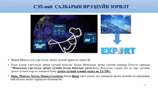 • Манай Монгол улс сэргээгдэх эрчим хүчний арвин их нөөцтэй,
• Олон улсын сэргээгдэх эрчим хүчний агентлаг болон Монголын эрчим хүчний яамнаас бэлтгэн гаргасан
“Монголын сэргээгдэх эрчим хүчний бэлэн байдлын үнэлгээ-нд Монголын говийн бүс нь нар, салхины
эрчим хүчний асар их нөөцтэй буюу эрчим хүчний хувийн чадал нь 2,6 ТВт;
• Орос, Монгол, Хятад, Өмнөд Солонгос болон Япон зэрэг улсын хил дамнасан эрчим хүчний гол коридорыг
бий болгох ажлыг хурдасгах боломжтой;
63
СЭХ-ний САЛБАРЫН ИРЭЭДҮЙН ЗОРИЛТ
 