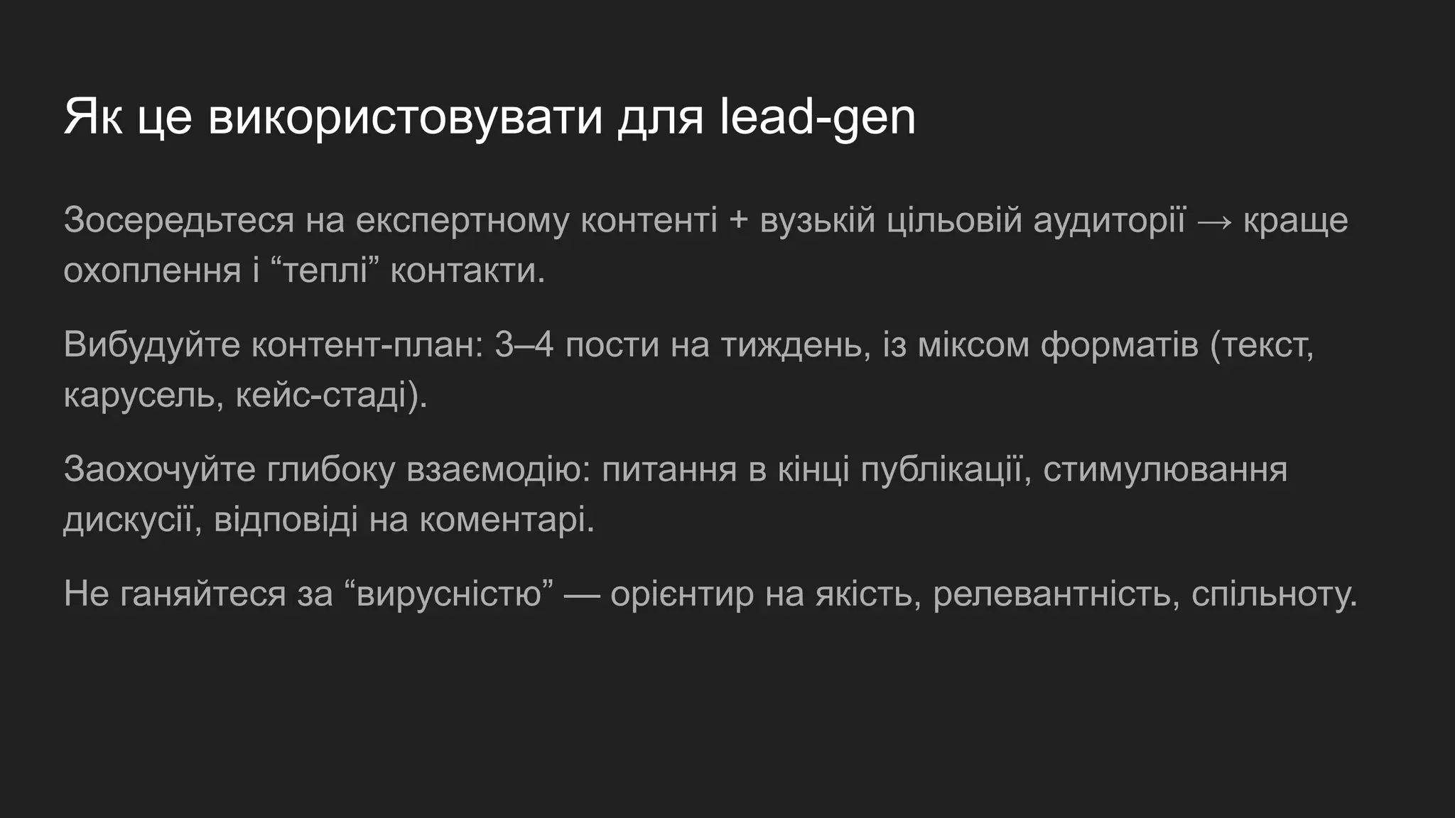 Як це використовувати для lead-gen
Зосередьтеся на експертному контенті + вузькій цільовій аудиторії → краще
охоплення і “теплі” контакти.
Вибудуйте контент-план: 3–4 пости на тиждень, із міксом форматів (текст,
карусель, кейс-стаді).
Заохочуйте глибоку взаємодію: питання в кінці публікації, стимулювання
дискусії, відповіді на коментарі.
Не ганяйтеся за “вирусністю” — орієнтир на якість, релевантність, спільноту.
 