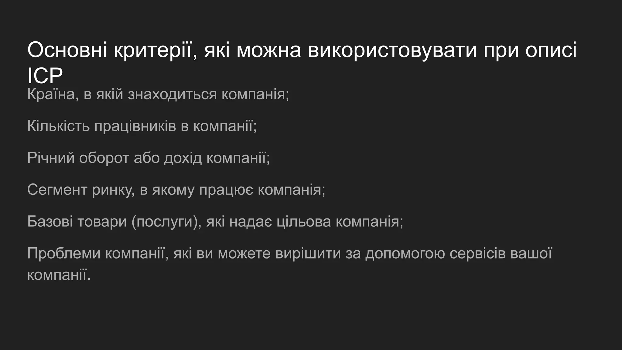 Основні критерії, які можна використовувати при описі
ICP
Країна, в якій знаходиться компанія;
Кількість працівників в компанії;
Річний оборот або дохід компанії;
Сегмент ринку, в якому працює компанія;
Базові товари (послуги), які надає цільова компанія;
Проблеми компанії, які ви можете вирішити за допомогою сервісів вашої
компанії.
 