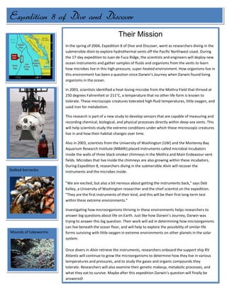 Their MissionIn the spring of 2004, Expedition 8 of Dive and Discover, went as researchers diving in the submersible Alvin to explore hydrothermal vents off the Pacific Northwest coast. During the 17-day expedition to Juan de Fuca Ridge, the scientists and engineers will deploy new ocean instruments and gather samples of fluids and organisms from the vents to learn how microbes live in this high-pressure, super-heated environment. How organisms live in this environment has been a question since Darwin’s Journey when Darwin found living organisms in the ocean.In 2003, scientists identified a heat-loving microbe from the Mothra Field that thrived at 250 degrees Fahrenheit or 211°C, a temperature that no other life form is known to tolerate. These microscopic creatures tolerated high fluid temperatures, little oxygen, and used iron for metabolism.This research is part of a new study to develop sensors that are capable of measuring and recording chemical, biological, and physical processes directly within deep-sea vents. This will help scientists study the extreme conditions under which these microscopic creatures live in and how their habitat changes over time.Also in 2003, scientists from the University of Washington (UW) and the Monterey Bay Aquarium Research Institute (MBARI) placed instruments called microbial incubators inside the walls of three black smoker chimneys in the Mothra and Main Endeavour vent fields. Microbes that live inside the chimneys are also growing within these incubators. During Expedition 8, researchers diving in the submersible Alvin will recover the instruments and the microbes inside. quot;
We are excited, but also a bit nervous about getting the instruments back,quot;
 says Deb Kelley, a University of Washington researcher and the chief scientist on the expedition. quot;
They are the first instruments of their kind, and this will be their first long-term test within these extreme environments.quot;
 Investigating how microorganisms thriving in these environments helps researchers to answer big questions about life on Earth. Just like how Darwin’s Journey, Darwin was trying to answer this big question. Their work will aid in determining how microorganisms can live beneath the ocean floor, and will help to explore the possibility of similar life forms surviving with little oxygen in extreme environments on other planets in the solar system. Once divers in Alvin retrieve the instruments, researchers onboard the support ship RV Atlantis will continue to grow the microorganisms to determine how they live in various temperatures and pressures, and to study the gases and organic compounds they tolerate. Researchers will also examine their genetic makeup, metabolic processes, and what they eat to survive. Maybe after this expedition Darwin’s question will finally be answered! Expedition 8 of Dive and Discover<br />Mounds of tubewormsStalked barnacles<br />The Crew               Works Cited BIBLIOGRAPHY Institution, Woods Hole Oceanographic. Dive and Discover. 10 June 2004. 26 September 2010 <http://www.divediscover.whoi.edu/expedition8/index.html>.Pictures from-Woods Hole Oceanographic Institution & National Science Foundation. quot;
Stalked Barnacles.quot;
 stalked barnacles Dive and Discover. 1, June 2004 <http://www.divediscover.whoi.edu/expedition8/daily/ss040601/6.html>Woods Hole Oceanographic Institution & National Science Foundation. “Three swimmers accompanied by Alvin.quot;
 Three swimmers accompanied by Alvin  Dive and Discover. 1, June 2004 <http://www.divediscover.whoi.edu/expedition8/daily/ss040528/3.html>Woods Hole Oceanographic Institution & National Science Foundation. quot;
Tubeworms.quot;
 tubeworms Dive and Discover. 1, June 2004 < http://www.divediscover.whoi.edu/expedition8/daily/ss040603/6.html>Woods Hole Oceanographic Institution & National Science Foundation. quot;
 Roane.quot;
 Roane Dive and Discover. 1, June 2004 < http://www.divediscover.whoi.edu/expedition8/daily/ss040526/8.html> Woods Hole Oceanographic Institution & National Science Foundation. quot;
 Alvin.quot;
 Alvin Dive and Discover. 1, June 2004 < http://www.divediscover.whoi.edu/expedition8/daily/ss040526/index.html>Woods Hole Oceanographic Institution & National Science Foundation. quot;
 Scientists & Crew.quot;
 Scientists & Crew Dive and Discover. 1, June 2004 < http://www.divediscover.whoi.edu/expedition8/scientists/index.html>Tube worms measuring 3 to 4 inches were retrieved along with a sample of a black smoker hydrothermal vent chimney called Roane.<br />