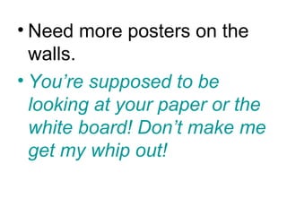 • Need more posters on the
  walls.
• You’re supposed to be
  looking at your paper or the
  white board! Don’t make me
  get my whip out!
 
