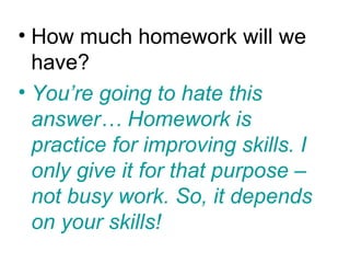 • How much homework will we
  have?
• You’re going to hate this
  answer… Homework is
  practice for improving skills. I
  only give it for that purpose –
  not busy work. So, it depends
  on your skills!
 