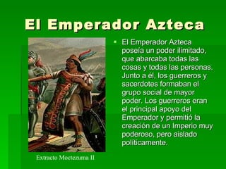 El Emperador Azteca El Emperador Azteca poseía un poder ilimitado, que abarcaba todas las cosas y todas las personas. Junto a él, los guerreros y sacerdotes formaban el grupo social de mayor poder. Los guerreros eran el principal apoyo del Emperador y permitió la creación de un Imperio muy poderoso, pero aislado políticamente.  Extracto Moctezuma II 