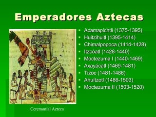 Emperadores Aztecas Acamapichtli (1375-1395) Huitzihuitl (1395-1414) Chimalpopoca (1414-1428) Itzcóatl (1428-1440) Moctezuma I (1440-1469) Axayácatl (1469-1481) Tizoc (1481-1486) Ahuítzotl (1486-1503) Moctezuma II (1503-1520)  Ceremonial Azteca 