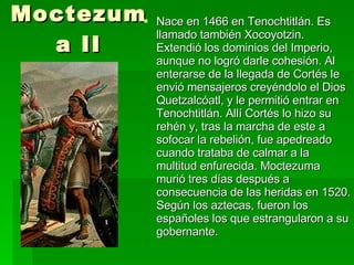 Moctezuma II Nace en 1466 en Tenochtitlán. Es llamado también Xocoyotzin. Extendió los dominios del Imperio, aunque no logró darle cohesión. Al enterarse de la llegada de Cortés le envió mensajeros creyéndolo el Dios Quetzalcóatl, y le permitió entrar en Tenochtitlán. Allí Cortés lo hizo su rehén y, tras la marcha de este a sofocar la rebelión, fue apedreado cuando trataba de calmar a la multitud enfurecida.  Moctezuma  murió tres días después a consecuencia de las heridas en 1520.  Según los aztecas, fueron los españoles los que estrangularon a su gobernante. 