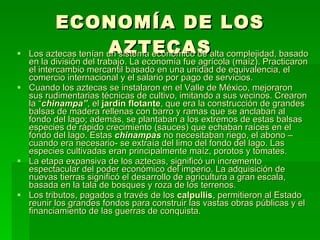 ECONOMÍA DE LOS AZTECAS Los aztecas tenían un sistema económico de alta complejidad, basado en la división del trabajo. La economía fue agrícola (maíz). Practicaron el intercambio mercantil basado en una unidad de equivalencia, el comercio internacional y el salario por pago de servicios. Cuando los aztecas se instalaron en el Valle de México, mejoraron sus rudimentarias técnicas de cultivo, imitando a sus vecinos. Crearon la “ chinampa” , el  jardín flotante , que era la construcción de grandes balsas de madera rellenas con barro y ramas que se anclaban al fondo del lago; además, se plantaban a los extremos de estas balsas especies de rápido crecimiento (sauces) que echaban raíces en el fondo del lago. Estas  chinampas  no necesitaban riego, el abono –cuando era necesario- se extraía del limo del fondo del lago. Las especies cultivadas eran principalmente maíz, porotos y tomates. La etapa expansiva de los aztecas, significó un incremento espectacular del poder económico del imperio. La adquisición de nuevas tierras significó el desarrollo de agricultura a gran escala, basada en la tala de bosques y roza de los terrenos. Los tributos, pagados a través de los  calpullis , permitieron al Estado reunir los grandes fondos para construir las vastas obras públicas y el financiamiento de las guerras de conquista. 