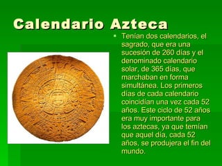 Calendario Azteca Tenían dos calendarios, el sagrado, que era una sucesión de 260 días y el denominado calendario solar, de 365 días, que marchaban en forma simultánea. Los primeros días de cada calendario coincidían una vez cada 52 años. Este ciclo de 52 años era muy importante para los aztecas, ya que temían que aquel día, cada 52 años, se produjera el fin del mundo.  