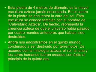 Esta piedra de 4 metros de diámetro es la mayor escultura azteca jamás encontrada. En el centro de la piedra se encuentra la cara del sol. Esta escultura se conoce también con el nombre de "Calendario Azteca". De hecho, representa la creencia azteca de que el universo había pasado por cuatro mundos anteriores que habían sido destruidos.  Ahora nos encontramos en el quinto mundo, condenado a ser destruido por terremotos. De acuerdo con la mitología azteca, el sol, la luna y los seres humanos fueron creados con éxito al principio de la quinta era. 