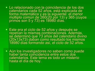 Lo relacionado con la coincidencia de los dos calendarios cada 52 años, está explicada de forma matemática y es la siguiente: el menor múltiplo común de 260(20 por 13) y 365 (cuyos primos son 5 y 73) es 18980 días.  Este era el ciclo de 52 años y después se repetían la mismas combinaciones. Además, se determinó que 73 años del calendario divino (20x13x73) daban como resultado los mismos 18980 días formando así, el ciclo de 52 años. Aún los investigadores no saben como puede haber tanta coincidencia entre estos dos calendarios. Este tema es todo un misterio hasta el día de hoy.  