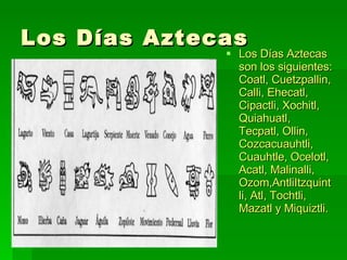 Los Días Aztecas Los Días Aztecas son los siguientes:  Coatl, Cuetzpallin, Calli, Ehecatl, Cipactli, Xochitl, Quiahuatl,  Tecpatl, Ollin, Cozcacuauhtli, Cuauhtle,  Ocelotl, Acatl, Malinalli, Ozom,AntliItzquintli, Atl, Tochtli, Mazatl y Miquiztli. 