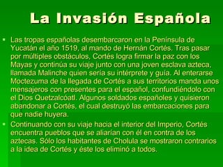 La Invasión Española Las tropas españolas desembarcaron en la Península de Yucatán el año 1519, al mando de Hernán Cortés. Tras pasar por múltiples obstáculos, Cortés logra firmar la paz con los Mayas y continúa su viaje junto con una joven esclava azteca, llamada Malinche quien sería su intérprete y guía. Al enterarse Moctezuma de la llegada de Cortés a sus territorios manda unos mensajeros con presentes para el español, confundiéndolo con el Dios Quetzalcóatl. Algunos soldados españoles y quisieron abandonar a Cortés, el cual destruyó las embarcaciones para que nadie huyera. Continuando con su viaje hacia el interior del Imperio, Cortés encuentra pueblos que se aliarían con él en contra de los aztecas. Sólo los habitantes de Cholula se mostraron contrarios a la idea de Cortés y éste los eliminó a todos.  