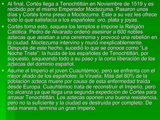 Al final, Cortés llega a Tenochtitlán en Noviembre de 1519 y es recibido por el mismo Emperador Moctezuma. Pasaron unos días y Cortés toma preso a Moctezuma. Éste a su vez les ofrece todo lo que satisfacía a los españoles: oro, plata y joyas. Cortés toma esto, saquea los templos e impone la Religión Católica. Pedro de Alvarado ordenó asesinar a 600 nobles aztecas que asistían a una ceremonia y provocó una rebelión en la ciudad. Moctezuma intervino y murió inexplicablemente. Después de este hecho, sucedió lo que se conoce como “La Noche Triste”: la huida de los españoles de Tenochtitlán, por supuesto, saqueando todo a su paso y la corta liberación de los aztecas del dominio español. Asume el Imperio el joven Cuauhtémoc, pero se enfrenta con el mejor aliado de los españoles: la Viruela. Más del 80% de la población azteca muere por causa de esta enfermedad traída desde Europa. Cuauhtémoc trata de reconstruir el Imperio, pero no alcanza ya que llega una segunda expedición de Cortés para arrasar Tenochtitlán. Los aztecas oponen una buena resistencia, pero no la suficiente y la ciudad es destruída por completo. De esta manera, termina un gran Imperio. 
