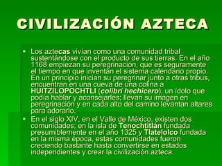 CIVILIZACIÓN AZTECA Los azte cas  vivían como una comunidad tribal sustentándose con el producto de sus tierras. En el año 1168 empiezan su peregrinación, que es seguramente el tiempo en que inventan el sistema calendario propio. En un principio inician su peregrinar junto a otras tribus, encuentran en una cueva de una colina a  HUITZILOPOCHTLI  ( colibrí hechicero ), un ídolo que podía hablar y aconsejarles; llevan su imagen en peregrinación y en cada alto del camino levantan altares para adorarlo. En el siglo XIV, en el Valle de México, existen dos comunidades; en la isla de  Tenochtitlán  fundada presumiblemente en el año 1325 y  Tlatelolco  fundada en la misma época, estas comunidades fueron creciendo bastante hasta convertirse en estados independientes y crear la civilización azteca. 
