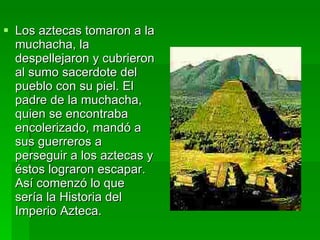 Los aztecas tomaron a la muchacha, la despellejaron y cubrieron al sumo sacerdote del pueblo con su piel. El padre de la muchacha, quien se encontraba encolerizado, mandó a sus guerreros a perseguir a los aztecas y éstos lograron escapar. Así comenzó lo que sería la Historia del Imperio Azteca. 