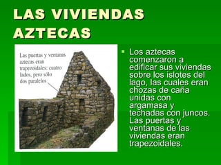 LAS VIVIENDAS AZTECAS Los aztecas comenzaron a edificar sus viviendas sobre los islotes del lago, las cuales eran chozas de caña unidas con argamasa y techadas con juncos. Las puertas y ventanas de las viviendas eran trapezoidales.  