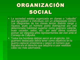 ORGANIZACIÓN SOCIAL La sociedad estaba organizada en clanes o “calpullis” que agrupaban a individuos con un antepasado común. Los integrantes de los clanes tenían distinto rango y riqueza, pues un hombre podía distinguirse por una determinada habilidad superior como guerrero valiente, buen cazador, sabio, etc.; por esta última cualidad podían ser elegidos jefes representantes del clan ante el Consejo de Calpullis. Todos los hombres debían servir en el ejército. Un guerrero destacado debía tener como objetivos en la guerra capturar prisioneros y según el número que lograba era el derecho que adquiría a usar vestidos cada vez más adornados. 