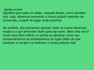           Agulha e a linha Significa que cada um deles, naquele tempo, como também nós, hoje, devemos encontrar o nosso próprio caminho de conversão, a partir do lugar onde estamos.   No entanto, nós adoramos apontar onde os outros deveriam mudar e o que deveriam fazer para dar certo. Mais uma vez é muito mais fácil criticar os outros ou declarar como nos comportaríamos se estivéssemos no lugar deles do que começar a corrigir e a melhorar a nossa própria vida. 
