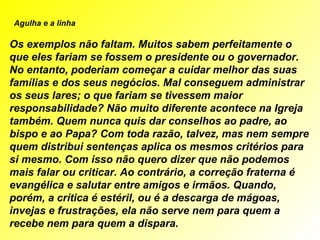            Agulha e a linha   Os exemplos não faltam. Muitos sabem perfeitamente o que eles fariam se fossem o presidente ou o governador. No entanto, poderiam começar a cuidar melhor das suas famílias e dos seus negócios. Mal conseguem administrar os seus lares; o que fariam se tivessem maior responsabilidade? Não muito diferente acontece na Igreja também. Quem nunca quis dar conselhos ao padre, ao bispo e ao Papa? Com toda razão, talvez, mas nem sempre quem distribui sentenças aplica os mesmos critérios para si mesmo. Com isso não quero dizer que não podemos mais falar ou criticar. Ao contrário, a correção fraterna é evangélica e salutar entre amigos e irmãos. Quando, porém, a crítica é estéril, ou é a descarga de mágoas, invejas e frustrações, ela não serve nem para quem a recebe nem para quem a dispara. 