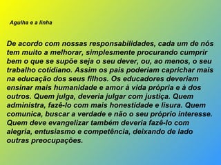                Agulha e a linha     De acordo com nossas responsabilidades, cada um de nós tem muito a melhorar, simplesmente procurando cumprir bem o que se supõe seja o seu dever, ou, ao menos, o seu trabalho cotidiano. Assim os pais poderiam caprichar mais na educação dos seus filhos. Os educadores deveriam ensinar mais humanidade e amor à vida própria e à dos outros. Quem julga, deveria julgar com justiça. Quem administra, fazê-lo com mais honestidade e lisura. Quem comunica, buscar a verdade e não o seu próprio interesse. Quem deve evangelizar também deveria fazê-lo com alegria, entusiasmo e competência, deixando de lado outras preocupações. 