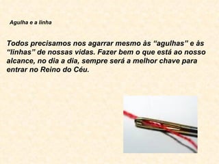                Agulha e a linha     Todos precisamos nos agarrar mesmo às “agulhas” e às “linhas” de nossas vidas. Fazer bem o que está ao nosso alcance, no dia a dia, sempre será a melhor chave para entrar no Reino do Céu.  