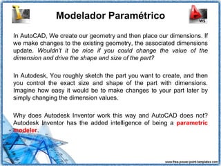 Modelador Paramétrico
In AutoCAD, We create our geometry and then place our dimensions. If
we make changes to the existing geometry, the associated dimensions
update. Wouldn’t it be nice if you could change the value of the
dimension and drive the shape and size of the part?

In Autodesk, You roughly sketch the part you want to create, and then
you control the exact size and shape of the part with dimensions.
Imagine how easy it would be to make changes to your part later by
simply changing the dimension values.

Why does Autodesk Inventor work this way and AutoCAD does not?
Autodesk Inventor has the added intelligence of being a parametric
modeler.
 