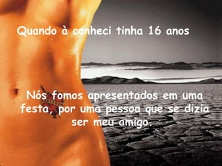 Quando à conheci tinha 16 anos   Nós fomos apresentados em uma festa, por uma pessoa que se dizia ser meu amigo.   