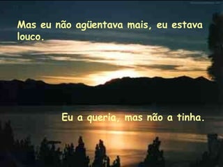 Mas eu não agüentava mais, eu estava louco. Eu a queria, mas não a tinha.   