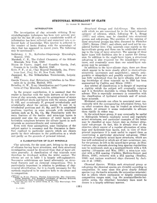 STRUCTURAL MINERALOGY OF CLAYS
                                                        By   GEORGE W . BRINDL.ET *

                        INTRODUCTION                                           Structural Grou-ps and Suh-Groups. The minerals
   The investigation of clay minerals utilizing X-ray                       with which we are concerned lie in the broad chemical
crystallograpliie techniques has been very actively pur-                    category of silicates, which, following W. L. Bragg
sued for the last 20 years and a considerable wealth of                      (1937) and others, may be classified into structural
information has been collected and organized into a co-                     groups and sub-groups. The question of the naming of
herent body of knowledge. This interest is reflected in                     these structural groups has been discussed by Fleischer
the number of books dealing with the mineralogy of                           (1947), Strunz (1941), and others, and need not be con-
clays that has appeared in recent j-^ears. The following                    sidered further here. Clay minerals come mainly in the
may be mentioned t :                                                        laj'er-silicate grOTip and these can be subdivided accord-
Sedletskij, 1. D., KoUoidno-Dispersnaja Mineralogia,                        ing to the type of laj-er striicture. The naming of these
                                                                            layer tj^pes will doubtless also be a matter for discvis-
  IMoseow, 1945.                                                            sion. In. addition to the single-layer types, a structural
Marshall, C. E., The Colloid Chemistry of the Silicate                      sub-group is also required for the mixed-layer struc-
  Minerals, New York, 1949.                                                 tures, and eventually more than one mixed-layer sub-
Hoyos de Castro, Angel, and Gonzalez Garcia, Jose,                          group may be necessary.
  Genesis de la Arcilla, Madrid, 1949.                                         In addition to the layer-silicate clays, there are those
Kerr, P. F., et al., Clay Mineral Standards, Am. Petro-                     which appear to be more closely allied to chain-silicate
  leum Inst., Proj, No. 49, Now York, 1950.                                 structures (pyroxenes and amphiboles), namely paly-
Jasmund, K., Die Silikatischen Tonminerale, Leipzig.                        gorskite or attapiilgite and possibly sepiolite. These are
   1951.                                                                    less fully understood than the layer silicates and exist-
Garcia Vicente, Jose, Bstructura Cristalina de los Mine-                    ing knowledge of these minerals up to 1950 has been
  rales de la Arcilla, Madrid, 1951.                                        summarized by Caillere and Henin (1951).
Brindley, G. W., X-ray Identification and Crystal Struc-                       Any scheme of classification is in danger of imposing
  tures of Clay Minerals, London, 1951.                                     a rigidity which the subject will eventually outgrow
   In the present contribution, it is assumed that the                      and it is therefore desirable to retain flexibility in the
reader is familiar with the main features of the struc-                     scheme. This is especially necessary in connection wath
tures of clay minerals, namety the arrangement of atoms                     the classification of hydrated minerals and of mixed-
in well-defined sheets and layers with the anions, mainly                   layer minerals.
0, Oil, and occasionally F, grouped tetrahedrally and                          Hvdrated minerals can often be associated most con-
oetahedrally about the cations, mainly Si and Al in                         veniently with the corresponding dehydrated forms, but
tetrahedral positions and Al, Mg, and Fe in octahedral                      on other occasions they may be treated as mixed-layer
positions, together in some minerals with interlayer                        minerals. At present it seems undesirable to allocate
cations such as K, Na, Ca, Mg. Familiarity with the                         them rigidly in either way.
main features of the kaolin- and mica-type layers is                           In the mixed-layer group, it may eventually be useful
assumed and also the existence of water layers and                          to distinguish between randomly mixed and regularly
hydration complexes between the silicate layers in such                     mixed structures, and particular examples of the latter
minerals as montmorillonite and vermiculite.                                may be classified at some future date as distinct struc-
   Even with these assumptions, some limitation of the                      tural sub-groups. In fact, this is already true of the
subject matter is necessary and the discussion is there-                    chlorites which consist of a regular alternation of mica-
fore confined to particular aspects which are chosen                        type and hydroxide-type layers, and, in view of their
partly by their relevance to the publication as a whole                     general importance it is most useful to regard them as
and partly on the grounds of personal interest.                             constituting a particular structural sub-group. Other
                                                                            examples of regularly mixed layer structures, which are
         A CLASSIFICATION OF CLAY MINERALS                                  less well understood or which are of rare occurrence, can,
                                                                            for the present, be left in the mixed-layer group. As illus-
   Clay minerals, for the most part, belong to the group                    trations, clay minerals showing long spacing regularities
of silicates having layer structures, and their structural                  may be mentioned, such as a montmorillonite with a 32A
investigation cannot be divorced from that of layer sili-                   spacing (Alexanian and Wey, 1951), a mica-type min-
cates generally. A classification of clay minerals must                     eral with a 22A spacing (Caillere, Mathieu-Sicaud, and
therefore be developed within the wider context. The                        Henin, 1950), rectorite with a 2 5 A spacing (Bradley,
scheme set out in table I is largely self-explanatory.                      1950) and various weathered clays discussed by Jack-
Successive subdivisions are based alternately on struc-                     son et al. (1952).
tural features and on chemical compositions. This is
particularly important in relation to problems of clay-                        Chemical Species. Within each structural group or
raineral identification, for it is clearly necessary for the                sub-group the chemical species are divisible according to
methods employed to be sensitive both to structure and                      composition. In some cases this gives clearly defined
to composition.                                                             species (e.g. the kaolin minerals, the serpentine minerals)
                                                                            but in others where continuous or largely continuous
* Reader in X-ray Physics. Physics Laboratories, The University,            composition ranges exist, (e.g. the montmorillonite-bei-
    Leeds, England ; now Researcli Professor of Mineral Sciences,
    Pennsylvania State University, Pennsylvania.                            dellite series, the chlorites) boundary lines must be
t To this list can now be added Grim, R. E., Clay Mineralog:y, New
   York, 1953.                                                              drawn in a largely arbitrary manner.
                                                                     (33)
     2—91001
 