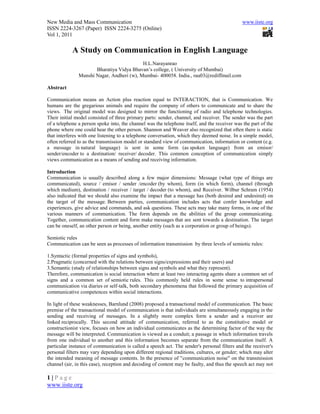 New Media and Mass Communication                                                               www.iiste.org
ISSN 2224-3267 (Paper) ISSN 2224-3275 (Online)
Vol 1, 2011

            A Study on Communication in English Language
                                           H.L.Narayanrao
                      Bharatiya Vidya Bhavan’s college, ( University of Mumbai)
               Munshi Nagar, Andheri (w), Mumbai- 400058. India., rau03@rediffmail.com

Abstract

Communication means an Action plus reaction equal to INTERACTION, that is Communication. We
humans are the gregarious animals and require the company of others to communicate and to share the
views. The original model was designed to mirror the functioning of radio and telephone technologies.
Their initial model consisted of three primary parts: sender, channel, and receiver. The sender was the part
of a telephone a person spoke into, the channel was the telephone itself, and the receiver was the part of the
phone where one could hear the other person. Shannon and Weaver also recognized that often there is static
that interferes with one listening to a telephone conversation, which they deemed noise. In a simple model,
often referred to as the transmission model or standard view of communication, information or content (e.g.
a message in natural language) is sent in some form (as spoken language) from an emisor/
sender/encoder to a destination/ receiver/ decoder. This common conception of communication simply
views communication as a means of sending and receiving information.

Introduction
Communication is usually described along a few major dimensions: Message (what type of things are
communicated), source / emisor / sender /encoder (by whom), form (in which form), channel (through
which medium), destination / receiver / target / decoder (to whom), and Receiver. Wilbur Schram (1954)
also indicated that we should also examine the impact that a message has (both desired and undesired) on
the target of the message. Between parties, communication includes acts that confer knowledge and
experiences, give advice and commands, and ask questions. These acts may take many forms, in one of the
various manners of communication. The form depends on the abilities of the group communicating.
Together, communication content and form make messages that are sent towards a destination. The target
can be oneself, an other person or being, another entity (such as a corporation or group of beings).

Semiotic rules
Communication can be seen as processes of information transmission by three levels of semiotic rules:

1.Syntactic (formal properties of signs and symbols),
2.Pragmatic (concerned with the relations between signs/expressions and their users) and
3.Semantic (study of relationships between signs and symbols and what they represent).
Therefore, communication is social interaction where at least two interacting agents share a common set of
signs and a common set of semiotic rules. This commonly held rules in some sense to intrapersonal
communication via diaries or self-talk, both secondary phenomena that followed the primary acquisition of
communicative competences within social interactions.

In light of these weaknesses, Barnlund (2008) proposed a transactional model of communication. The basic
premise of the transactional model of communication is that individuals are simultaneously engaging in the
sending and receiving of messages. In a slightly more complex form a sender and a receiver are
linked reciprocally. This second attitude of communication, referred to as the constitutive model or
constructionist view, focuses on how an individual communicates as the determining factor of the way the
message will be interpreted. Communication is viewed as a conduit; a passage in which information travels
from one individual to another and this information becomes separate from the communication itself. A
particular instance of communication is called a speech act. The sender's personal filters and the receiver's
personal filters may vary depending upon different regional traditions, cultures, or gender; which may alter
the intended meaning of message contents. In the presence of "communication noise" on the transmission
channel (air, in this case), reception and decoding of content may be faulty, and thus the speech act may not

1|Page
www.iiste.org
 