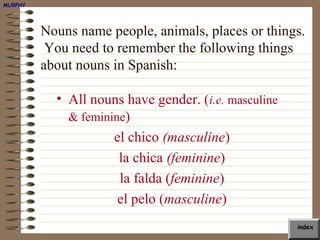 MURPHY




         Nouns name people, animals, places or things.
          You need to remember the following things
         about nouns in Spanish:

           • All nouns have gender. (i.e. masculine
             & feminine)
                     el chico (masculine)
                      la chica (feminine)
                      la falda (feminine)
                      el pelo (masculine)
                                                      index
 