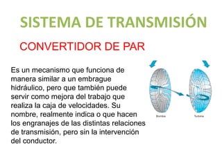 SISTEMA DE TRANSMISIÓN
  CONVERTIDOR DE PAR

Es un mecanismo que funciona de
manera similar a un embrague
hidráulico, pero que también puede
servir como mejora del trabajo que
realiza la caja de velocidades. Su
nombre, realmente indica o que hacen
los engranajes de las distintas relaciones
de transmisión, pero sin la intervención
del conductor.
 