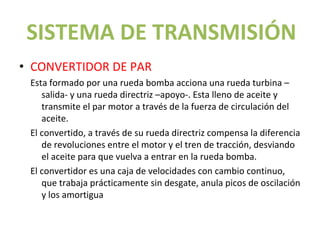 SISTEMA DE TRANSMISIÓN
• CONVERTIDOR DE PAR
 Esta formado por una rueda bomba acciona una rueda turbina –
    salida- y una rueda directriz –apoyo-. Esta lleno de aceite y
    transmite el par motor a través de la fuerza de circulación del
    aceite.
 El convertido, a través de su rueda directriz compensa la diferencia
    de revoluciones entre el motor y el tren de tracción, desviando
    el aceite para que vuelva a entrar en la rueda bomba.
 El convertidor es una caja de velocidades con cambio continuo,
    que trabaja prácticamente sin desgate, anula picos de oscilación
    y los amortigua
 