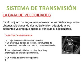 SISTEMA DE TRANSMISIÓN
LA CAJA DE VELOCIDADES
Es el conjunto de engranajes a través de los cuales se pueden
obtener relaciones de desmultiplicación adaptada a los
diferentes valores que opone el vehículo al desplazarse.

 CAJA CON CAMBIO MANUAL

 Un conjunto con cambio manual necesita:
 vUn embrague del tipo de fricción, para fuerzas de
 accionamiento elevada, con mando por sevoasistencia.

 vUna caja de velocidades con desplazables y
 engranajes, en engrane permanente.

 vUn mando del cambio con palanca.
 v
 