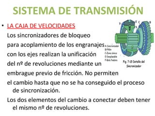 SISTEMA DE TRANSMISIÓN
• LA CAJA DE VELOCIDADES
  Los sincronizadores de bloqueo
  para acoplamiento de los engranajes
  con los ejes realizan la unificación
  del nº de revoluciones mediante un
  embrague previo de fricción. No permiten
  el cambio hasta que no se ha conseguido el proceso
     de sincronización.
  Los dos elementos del cambio a conectar deben tener
     el mismo nº de revoluciones.
 