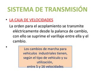 SISTEMA DE TRANSMISIÓN
• LA CAJA DE VELOCIDADES
  La orden para el acoplamiento se transmite
    eléctricamente desde la palanca de cambio,
    con ello se suprime el varillaje entre ella y el
    cambio.
•          Los cambios de marcha para
          vehículos industriales tienen,
          según el tipo de vehículo y su
                   utilización,
            entre 5 y 16 velocidades
 