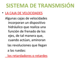 SISTEMA DE TRANSMISIÓN
• LA CAJA DE VELOCIDADES
  Algunas cajas de velocidades
    incorporan un dispositivo
    hidráulico que realiza una
    función de frenado de los
    ejes, de tal manera que,
    cuando actúan, aminoran
   las revoluciones que llegan
                             Volver al índice


                                                UNIDAD 5 – Grupos reductores y diferenciales


   a las ruedas:
   los retardadores o retardes
 
