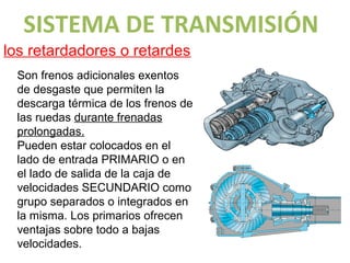 SISTEMA DE TRANSMISIÓN
los retardadores o retardes
 Son frenos adicionales exentos
 de desgaste que permiten la
 descarga térmica de los frenos de
 las ruedas durante frenadas
 prolongadas.
 Pueden estar colocados en el
 lado de entrada PRIMARIO o en
 el lado de salida de la caja de
 velocidades SECUNDARIO como
 grupo separados o integrados en
 la misma. Los primarios ofrecen
 ventajas sobre todo a bajas
 velocidades.
 