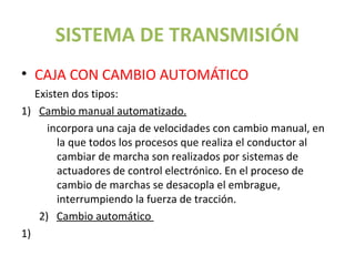 SISTEMA DE TRANSMISIÓN
• CAJA CON CAMBIO AUTOMÁTICO
   Existen dos tipos:
1) Cambio manual automatizado.
      incorpora una caja de velocidades con cambio manual, en
        la que todos los procesos que realiza el conductor al
        cambiar de marcha son realizados por sistemas de
        actuadores de control electrónico. En el proceso de
        cambio de marchas se desacopla el embrague,
        interrumpiendo la fuerza de tracción.
    2) Cambio automático
1)
 
