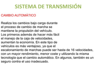 SISTEMA DE TRANSMISIÓN
CAMBIO AUTOMÁTICO

Realiza los cambios bajo carga durante
el proceso de cambio de marcha se
mantiene la propulsión del vehículo.
Los primeros además de hacer más fácil
el manejo de la caja de velocidades,
aumentan la economía. En este tipo de                               Vo lv er al ín d ice
                                            UNIDAD 4 – Cajas de cambios automáticas, semiautomáticas y
                                                                    variadores
vehículos es más ventajoso, ya que el
escalonamiento de marchas puede ser hasta de 16 velocidades,
con un mayor rendimiento, menor coste y utilizando la misma
tecnología que el cambio automático. En algunos, también es un
seguro contra el uso inadecuado.
 