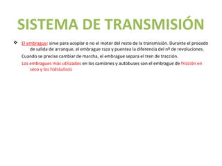 SISTEMA DE TRANSMISIÓN
v El embrague: sirve para acoplar o no el motor del resto de la transmisión. Durante el procedo
      de salida de arranque, el embrague raza y puentea la diferencia del nº de revoluciones.
  Cuando se precise cambiar de marcha, el embrague separa el tren de tracción.
  Los embragues más utilizados en los camiones y autobuses son el embrague de fricción en
      seco y los hidráulicos
 