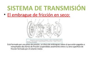 SISTEMA DE TRANSMISIÓN
• El embrague de fricción en seco:




 Está formado por una placa de presión, un disco de embragues sobre el que están pagados o
     remachados dos forros de fricción suspendidos axialmente entre sí y otra superficie de
     fricción formada por el volante motor.
 