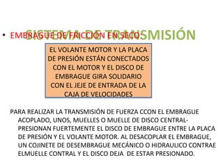 SISTEMA DE TRANSMISIÓN
• EMBRAGUE DE FRICCIÓN EN SECO:
           EL VOLANTE MOTOR Y LA PLACA
           DE PRESIÓN ESTÁN CONECTADOS
             CON EL MOTOR Y EL DISCO DE
              EMBRAGUE GIRA SOLIDARIO
            CON EL JEJE DE ENTRADA DE LA
                CAJA DE VELOCIDADES

 PARA REALIZAR LA TRANSMISIÓN DE FUERZA CCON EL EMBRAGUE
   ACOPLADO, UNOS, MUELLES O MUELLE DE DISCO CENTRAL-
   PRESIONAN FUERTEMENTE EL DISCO DE EMBRAGUE ENTRE LA PLACA
   DE PRESIÓN Y EL VOLANTE MOTOR. AL DESACOPLAR EL EMBRAGUE,
   UN COJINETE DE DESEMBRAGUE MECÁNICO O HIDRAULICO CONTRAE
   ELMUELLE CONTRAL Y EL DISCO DEJA DE ESTAR PRESIONADO.
 