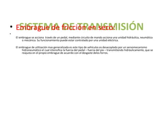 SISTEMA DE TRANSMISIÓN
• Embrague de fricción en seco:
•
    El embrague se acciona través de un pedal, mediante circuito de mando acciona una unidad hidráulica, neumática
         o mecánica. Su funcionamiento puede estar controlado por una unidad eléctrica.

    El embrague de utilización mas generalizada es este tipo de vehículos es desacoplado por un servomecanismo
         hidroneumático el cual intensifica la fuerza del pedal – fuerza del pie – transmitiendo hidráulicamente, que se
         reajusta en el propio embrague de acuerdo con el desgaste delos forros.
 
