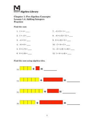  Algebra	
  Library	
  
	
  
Chapter 1: Pre-Algebra Concepts
Lesson 1.4: Adding Integers
Practice

Find the sum

       1. 1 + 4 = ____                                    7. –5 + 9 + 1 = ____

       2. 1 + –3 = ____                                   8. –6 + (–5) + 11 = ____

       3. –4 + 5 = ____                                   9. 0 + (–2) + 5 = ____

       4. –6 + 6 = ____                                   10. –7 + 9 + 3 = ____

       5. 0 + (–7) = ____                                 11. –5 + (–9) + (–6) = ____

       6. 8 + (–9) = ____                                 12. 1 + 8 + (–9) = ____


Find the sum using algebra tiles.



       13.                    +           = _______


       14.                                +                            = _______


       15.                                    +                   = _______


       16.                         +                                   = _______


                                                  1	
  
 